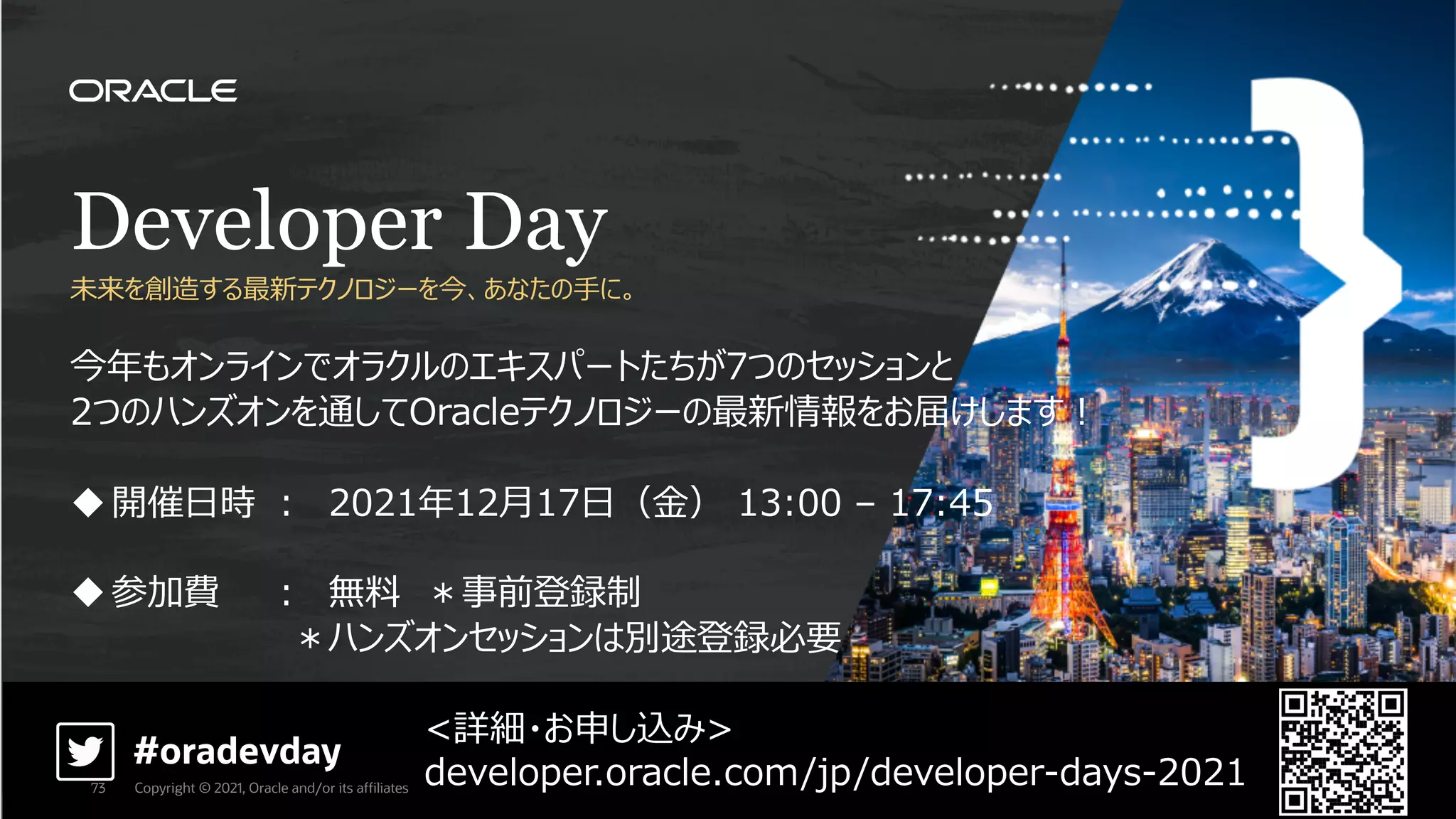 Developer Day
未来を創造する最新テクノロジーを今、あなたの⼿に。
今年もオンラインでオラクルのエキスパートたちが7つのセッションと
2つのハンズオンを通してOracleテクノロジーの最新情報をお届けします︕
u開催⽇時 ︓ 2021年12⽉17⽇（⾦） 13:00 – 17:45
u参加費 ︓ 無料 ＊事前登録制
＊ハンズオンセッションは別途登録必要
<詳細・お申し込み>
developer.oracle.com/jp/developer-days-2021
#oradevday
Copyright © 2021, Oracle and/or its affiliates
73
 