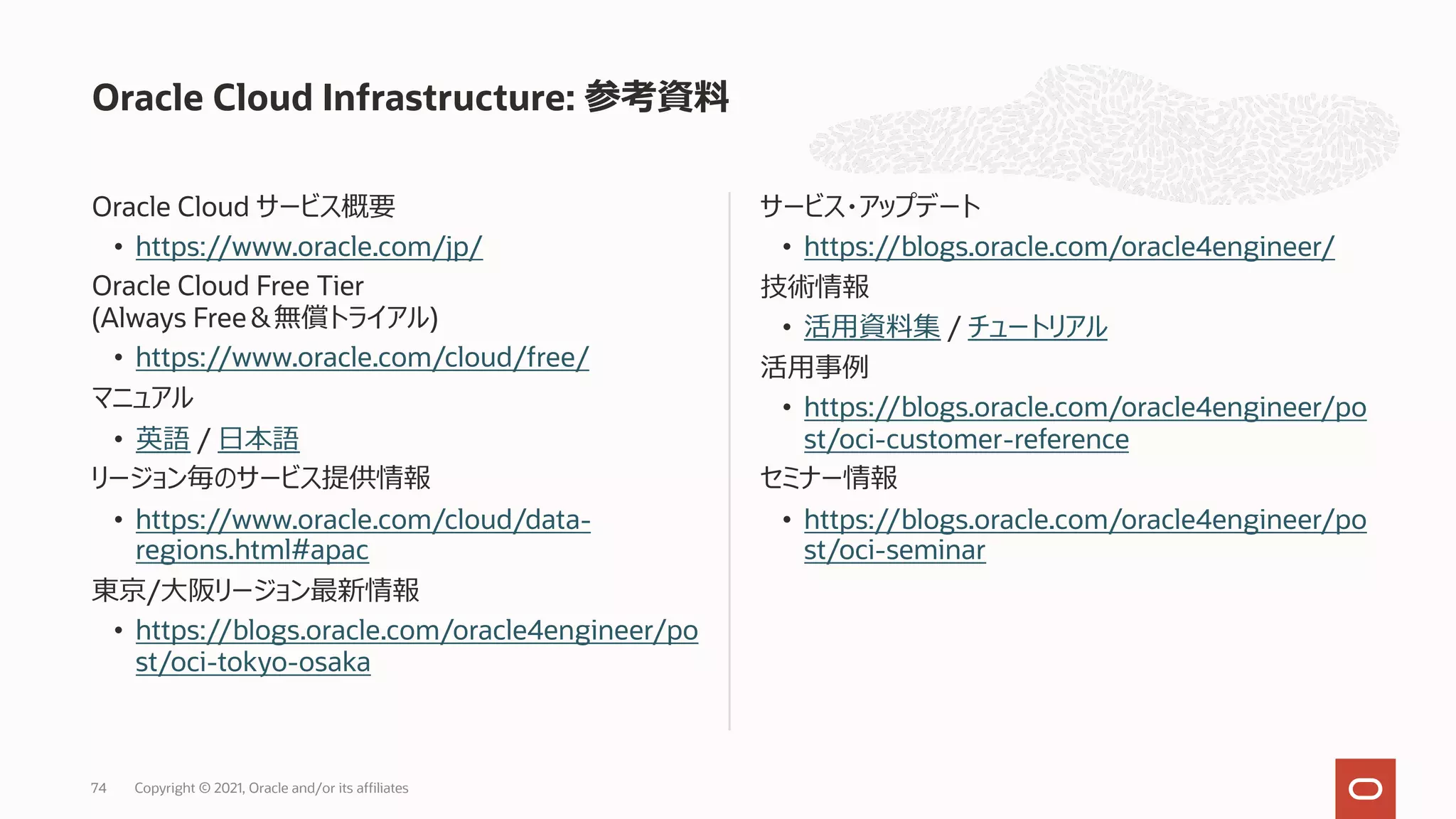 Oracle Cloud サービス概要
• https://www.oracle.com/jp/
Oracle Cloud Free Tier
(Always Free＆無償トライアル)
• https://www.oracle.com/cloud/free/
マニュアル
• 英語 / ⽇本語
リージョン毎のサービス提供情報
• https://www.oracle.com/cloud/data-
regions.html#apac
東京/⼤阪リージョン最新情報
• https://blogs.oracle.com/oracle4engineer/po
st/oci-tokyo-osaka
サービス・アップデート
• https://blogs.oracle.com/oracle4engineer/
技術情報
• 活⽤資料集 / チュートリアル
活⽤事例
• https://blogs.oracle.com/oracle4engineer/po
st/oci-customer-reference
セミナー情報
• https://blogs.oracle.com/oracle4engineer/po
st/oci-seminar
Oracle Cloud Infrastructure: 参考資料
Copyright © 2021, Oracle and/or its affiliates
74
 