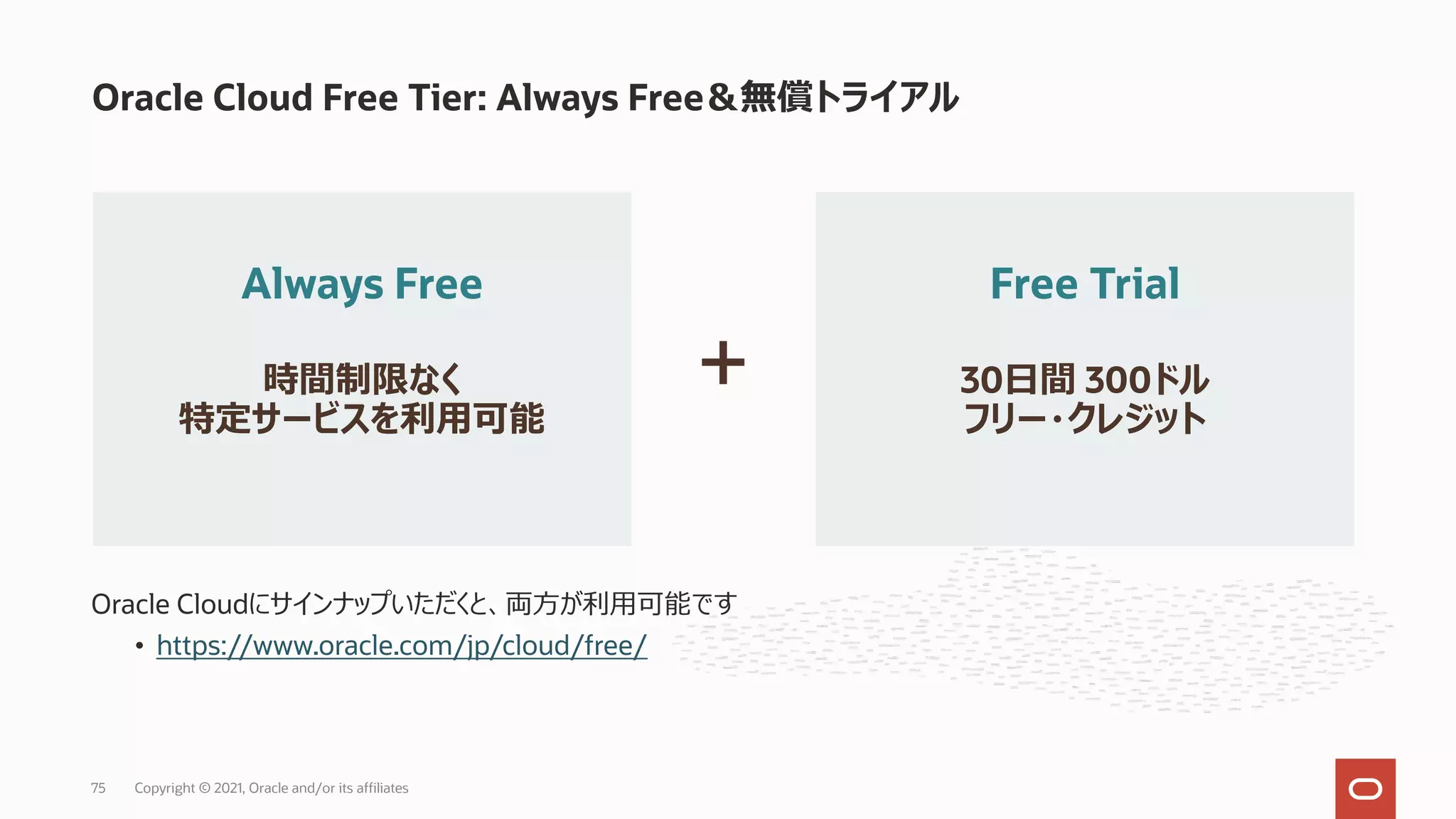 Oracle Cloudにサインナップいただくと、両⽅が利⽤可能です
• https://www.oracle.com/jp/cloud/free/
Oracle Cloud Free Tier: Always Free＆無償トライアル
Always Free
時間制限なく
特定サービスを利⽤可能
Free Trial
30⽇間 300ドル
フリー・クレジット
+
Copyright © 2021, Oracle and/or its affiliates
75
 