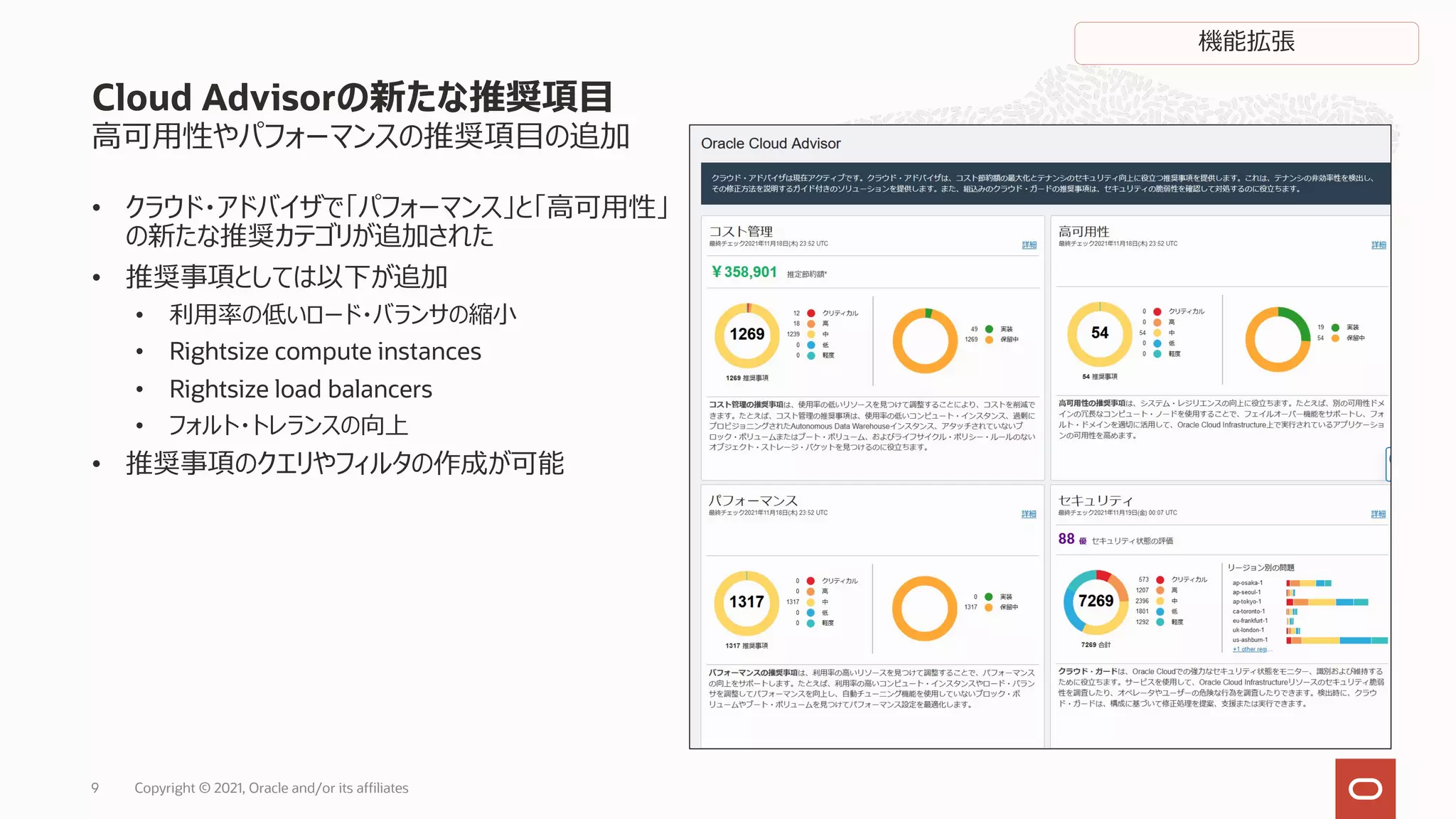 ⾼可⽤性やパフォーマンスの推奨項⽬の追加
• クラウド・アドバイザで「パフォーマンス」と「⾼可⽤性」
の新たな推奨カテゴリが追加された
• 推奨事項としては以下が追加
• 利⽤率の低いロード・バランサの縮⼩
• Rightsize compute instances
• Rightsize load balancers
• フォルト・トレランスの向上
• 推奨事項のクエリやフィルタの作成が可能
Cloud Advisorの新たな推奨項⽬
機能拡張
Copyright © 2021, Oracle and/or its affiliates
9
 