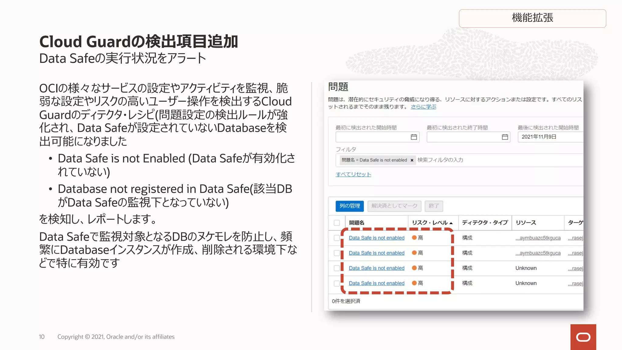 Data Safeの実⾏状況をアラート
OCIの様々なサービスの設定やアクティビティを監視、脆
弱な設定やリスクの⾼いユーザー操作を検出するCloud
Guardのディテクタ・レシピ(問題設定の検出ルールが強
化され、Data Safeが設定されていないDatabaseを検
出可能になりました
• Data Safe is not Enabled (Data Safeが有効化さ
れていない)
• Database not registered in Data Safe(該当DB
がData Safeの監視下となっていない)
を検知し、レポートします。
Data Safeで監視対象となるDBのヌケモレを防⽌し、頻
繁にDatabaseインスタンスが作成、削除される環境下な
どで特に有効です
Cloud Guardの検出項⽬追加
Copyright © 2021, Oracle and/or its affiliates
10
機能拡張
 