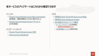 マニュアル
• Oracle Cloud Infrastructure Documentation
(英語版︓最新情報はこちらをご覧ください)
• Oracle Cloud Infrastructure ドキュメント
(⽇本語版)
アップデートへのリンク
• Oracle Cloud Infrastructure 全体
• Autonomous Database
ブログ
• [英語]Oracle Cloud Infrastructure Blog
• [英語]Oracle Database Insider
• [⽇本語]オラクルエンジニア通信
• サービス・アップデート(全体概要)
• 本資料の過去資料はこちら
• OCI新機能ハイライト(機能詳細)
各サービスのアップデートはこちらから確認できます
Copyright © 2021, Oracle and/or its affiliates
2
 