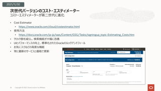 コスト・エスティメーターが第⼆世代に進化
• Cost Estimator
• https://www.oracle.com/cloud/costestimator.html
• 使⽤⽅法
• https://docs.oracle.com/ja-jp/iaas/Content/GSG/Tasks/signingup_topic-Estimating_Costs.htm
• クリック数を減らし、検索機能が⼤幅に改善
• UIとパフォーマンスの向上、標準化されたOracleのルックアンドフィール
• お気に⼊りなどの⾼度な機能
• 常に最新のサービスと価格で更新
次世代バージョンのコスト・エスティメーター
Copyright © 2021, Oracle and/or its affiliates
26
2021/11/30
 