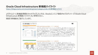 https://blogs.oracle.com/oracle4engineer/category/o4e-OCI新機能ハイライト
よりタイムリーに新機能情報をキャッチアップしたい⽅は、Oracleエンジニア通信内のブログシリーズ「Oracle Cloud
Infrastructure 新機能ハイライト」もご参照ください。
隔週で新機能をご紹介しています。
Oracle Cloud Infrastructure 新機能ハイライト
Copyright © 2021, Oracle and/or its affiliates
27
 