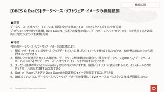 ■概要
データベース・ソフトウェア・イメージは、個別パッチを含めてイメージをカスタマイズすることが可能
プロビジョニングやパッチ適⽤、Deta Guard、リストアの操作の際に、データベース・ソフトウェア・イメージを使⽤すると効率
的にプロビジョニングを実施可能
■特徴
今回のデータベース・ソフトウェア・イメージの拡張により、
1. 現在サポートされているリリース・アップデート (RU) に基づいてイメージを作成することができ、10世代のRUの中から選
択することができる
2. 個別パッチが適⽤されている場合も、データベースが稼働中の場合も、既存のデータベース (DBCS) / データベース
ホーム (ExaCS) からデータベース・ソフトウェア・イメージを作成することできる
3. ユーザー提供のパッチと lsinventory からのパッチのいずれも、個別パッチリストに表⽰されるため、インストールされた
パッチを⼀元的に把握することができる
4. Out-of-Place リストアや Data Guard の設定時にイメージを指定することができる
5. DBCS においては、データベース・ソフトウェア・イメージを使⽤して LVM ベースの インスタンス作成が可能になった
[DBCS & ExaCS] データベース・ソフトウェア・イメージの機能拡張
Copyright © 2021, Oracle and/or its affiliates
29
機能拡張
 