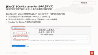従来1521で固定されていたポート番号を柔軟に設定可能
Exadata VM Cluster作成時にSCAN listenerのポート番号を指定可能
• 設定可能なポート番号は1024 – 8999(デフォルトは1521)
• 設定された番号が正しい範囲にあるか、予約済みではないかを検証
• Exadata VM Cluster作成時のみ設定可能
[ExaCS] SCAN Listener Portのカスタマイズ
拡張オプションを表⽰、
ネットワークタブを選択、
ポート番号を設定
Copyright © 2021, Oracle and/or its affiliates
33
機能拡張
 