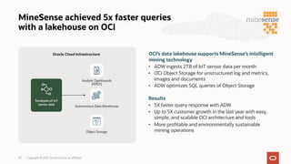 MineSense achieved 5x faster queries
with a lakehouse on OCI
OCI’s data lakehouse supports MineSense’s intelligent
mining technology
• ADW ingests 2TB of IoT sensor data per month
• OCI Object Storage for unstructured log and metrics,
images and documents
• ADW optimizes SQL queries of Object Storage
Results
• 5X faster query response with ADW
• Up to 5X customer growth in the last year with easy,
simple, and scalable OCI architecture and tools
• More profitable and environmentally sustainable
mining operations
Autonomous Data Warehouse
Object Storage
Terabytes of IoT
sensor data
Oracle Cloud Infrastructure
Analytic Dashboards
(APEX)
Copyright © 2021, Oracle and/or its affiliates
47
 