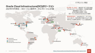 2021年11⽉現在︓35リージョン提供中、さらに9リージョン計画
Oracle Cloud Infrastructure(OCI)のリージョン
https://www.oracle.com/cloud/architecture-and-regions.html
CHUNCHEON
SEOUL TOKYO
OSAKA
JOHANNESBURG
SYDNEY
MELBOURNE
Commercial
Commercial Planned
Government
Microsoft Interconnect Azure SANTIAGO
VINHEDO
SAO PAULO
CHILE 2
COLOMBIA
SAN JOSE
PHOENIX
CHICAGO
ASHBURN
TORONTO
MONTREAL
MEXICO
デュアル・リージョン︓基本的に全ての国/地域
で2つ以上のリージョンを提供し、お客様の業務
継続要件に対応していく
(⽇本の場合は東京-⼤阪)
各リージョンはOracle Backboneで接続
サステナビリティ︓2025年までに、すべてのリー
ジョンにおいて、100%再⽣可能エネルギーを使
⽤することを表明 (欧州リージョンは達成済み)
JEDDAH
JERUSALEM
DUBAI
MUMBAI
HYDERABAD
SAUDI 2
ABU DHABI
ISRAEL 2
SINGAPORE
NEWPORT
AMSTERDAM
FRANKFURT
ZURICH
LONDON STOCKHOLM
MILAN
FRANCE 2
SPAIN MARSEILLE
New
New
アブダビ/ミラノ 開設
Copyright © 2021, Oracle and/or its affiliates
6
 