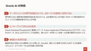 Oracle AI の特⻑
専⾨家ではない開発者が機械学習を深く知らなくても、AIを適⽤することを可能にするサービス群を提供する
ことで、ビジネス課題を解決することが可能
1
Oracle DatabaseやExadataなどに蓄積したデータ、Fusion ApplicationやNetSuiteのようなアプリケーション
からのデータ、OCIによるクラウドインフラを提供し、様々なデータを持っている唯⼀の企業が提供するAIサービス
エンタープライズ向けAIを提供
2
機械学習は学習にかかる費⽤とコストが⾼いが、Oracleは、最もコスト競争⼒を持ったAIサービスを提供。
これによって、すべてのデータにAIが気軽に利⽤可能
無償から利⽤可能
3
データサイエンスの専⾨知識がなくても、AIサービスを簡単に活⽤できる
Copyright © 2021, Oracle and/or its affiliates
54
 