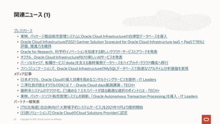 プレスリリース
• 東映、パッケージ製品販売管理システムにOracle Cloud Infrastructureの⾃律型データベースを導⼊
• Oracle Cloud Infrastructureが2021 Gartner Solution Scorecard for Oracle Cloud Infrastructure IaaS + PaaSで78%と
評価、推進⼒を維持
• Oracle for Research、科学的イノベーションを加速する新しいクラウド・サービスとアワードを発表
• オラクル、Oracle Cloud Infrastructure向けの新しいAIサービスを発表
• パーソルキャリア、転職サービス「doda」を⽀える基幹業務データベースをハイブリッド・クラウド構成へ移⾏
• ファンコミュニケーションズ、Oracle Cloud InfrastructureのMySQLデータベースで⾼速なリアルタイム分析基盤を実現
メディア記事
• ⽇本オラクル、Oracle Cloudの導⼊効果を⾼めるコンサルティングサービスを提供 - IT Leaders
• 三澤社⻑が語るオラクルのDXとは︖ - Oracle Cloud days基調講演 - TECH+
• 基幹系システムのクラウド化、どう進める︖エキスパートが語る最適な選択のポイントとは - TECH+
• 東映、パッケージソフト販売管理システムを刷新、「Oracle Autonomous Transaction Processing」を導⼊ - IT Leaders
パートナー様発表
• [TIS北海道] ⾃治体向け「⽕葬場予約システムサービス」を2021年11⽉より提供開始
• [⽇鉄ソリューションズ] Oracle CloudのCloud Solutions Providerに認定
関連ニュース (1)
Copyright © 2021, Oracle and/or its affiliates
63
 