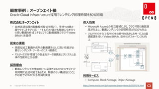 Oracle Cloud Infrastructure採⽤でレンダリング処理時間を30%短縮
株式会社オープンエイト
• ⾃然⾔語処理と画像解析技術を⽤いて、⼿持ちの静⽌
画やテキストをアップロードするだけで誰でも簡単にクオリティ
の⾼い動画を作成できるビジネス動画編集クラウド「Video
BRAIN」を提供
従来の課題
• ⾼度な加⼯動画や⻑尺の動画書き出しに⾼い性能が必
要なレンダリング・サーバーのコスト最適化
• マルチ・クラウド環境での安全なデータ連携およびシステム全
体の性能向上が必要
採⽤理由
• 動画レンダリングの性能向上に必要となるCPUコアをメモリと
⾮同期で追加可能であるため、無駄のない構成を⾏うこと
が可能で50%のコスト削減を実現
導⼊効果
• Microsoft Azureとの相互接続により、クラウド間の通信速
度が向上し、動画レンダリングの処理時間が約30％向上
• マルチクラウド化で各クラウドの特性を活かしたサービスの最
適配置を⾏い「Video BRAIN」全体のパフォーマンスも向
上
利⽤サービス
• Compute, Block Storage, Object Storage
顧客事例︓オープンエイト様
Copyright © 2021, Oracle and/or its affiliates
65 https://www.oracle.com/jp/corporate/pressrelease/jp20201216.html
 