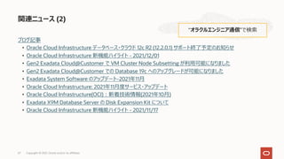 ブログ記事
• Oracle Cloud Infrastructure データベース・クラウド 12c R2 (12.2.0.1) サポート終了予定のお知らせ
• Oracle Cloud Infrastructure 新機能ハイライト - 2021/12/01
• Gen2 Exadata Cloud@Customer で VM Cluster Node Subsetting が利⽤可能になりました
• Gen2 Exadata Cloud@Customer での Database 19c へのアップグレードが可能になりました
• Exadata System Software のアップデート-2021年11⽉
• Oracle Cloud Infrastructure: 2021年11⽉度サービス・アップデート
• Oracle Cloud Infrastructure(OCI)︓新着技術情報(2021年10⽉)
• Exadata X9M Database Server の Disk Expansion Kit について
• Oracle Cloud Infrastructure 新機能ハイライト - 2021/11/17
関連ニュース (2)
“オラクルエンジニア通信”で検索
Copyright © 2021, Oracle and/or its affiliates
67
 