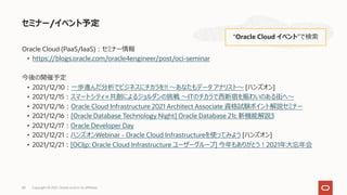Oracle Cloud (PaaS/IaaS)︓セミナー情報
• https://blogs.oracle.com/oracle4engineer/post/oci-seminar
今後の開催予定
• 2021/12/10︓⼀歩進んだ分析でビジネスにチカラを!! 〜あなたもデータ アナリスト〜 [ハンズオン]
• 2021/12/15︓スマートシティ×共創によるジョルダンの挑戦 〜ITのチカラで⻄新宿を賑わいのある街へ〜
• 2021/12/16︓Oracle Cloud Infrastructure 2021 Architect Associate 資格試験ポイント解説セミナー
• 2021/12/16︓[Oracle Database Technology Night] Oracle Database 21c 新機能解説3
• 2021/12/17︓Oracle Developer Day
• 2021/12/21︓ハンズオンWebinar - Oracle Cloud Infrastructureを使ってみよう [ハンズオン]
• 2021/12/21︓[OCIjp: Oracle Cloud Infrastructure ユーザーグループ] 今年もありがとう︕2021年⼤忘年会
セミナー/イベント予定
“Oracle Cloud イベント”で検索
Copyright © 2021, Oracle and/or its affiliates
68
 