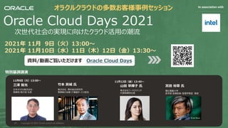 Safe harbor statement
The following is intended to outline our general product direction. It is
intended for information purposes only, and may not be incorporated into
any contract. It is not a commitment to deliver any material, code, or
functionality, and should not be relied upon in making purchasing decisions.
The development, release, timing, and pricing of any features or functionality
described for Oracle’s products may change and remains at the sole
discretion of Oracle Corporation.
Oracle Cloud Days 2021
次世代社会の実現に向けたクラウド活⽤の潮流
2021年 11⽉ 9⽇（⽕）13:00〜
2021年 11⽉10⽇（⽔）11⽇（⽊）12⽇（⾦）13:30〜
資料/動画ご覧いただけます Oracle Cloud Days
特別基調講演
オラクルクラウドの多数お客様事例セッション In association with
三澤 智光
⽇本オラクル株式会社
取締役 執⾏役 社⻑
⽵本 具城 ⽒
株式会社 野村総合研究所
専務執⾏役員 IT基盤サービス担当
11⽉9⽇（⽕）13:00〜
⼭⽥ 早輝⼦ ⽒
株式会社フードロスバンク
代表取締役社⻑
宮⽥ 裕章 ⽒
慶応義塾⼤学
医学部 医療政策・管理学教室 教授
11⽉12⽇（⾦）13:40〜
Copyright © 2021, Oracle and/or its affiliates
69
 