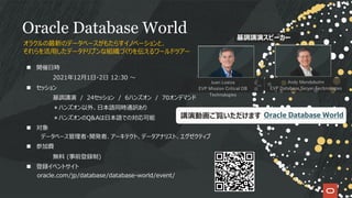 Oracle Database World
n 開催⽇時
2021年12⽉1⽇・2⽇ 12:30 〜
n セッション
基調講演 / 24セッション / 6ハンズオン / 70オンデマンド
＊ハンズオン以外、⽇本語同時通訳あり
＊ハンズオンのQ&Aは⽇本語での対応可能
n 対象
データベース管理者・開発者、アーキテクト、データアナリスト、エグゼクティブ
n 参加費
無料 (事前登録制)
n 登録イベントサイト
oracle.com/jp/database/database-world/event/
オラクルの最新のデータベースがもたらすイノベーションと、
それらを活⽤したデータドリブンな組織づくりを伝えるワールドツアー
Juan Loaiza
EVP Mission Critical DB
Technologies
Andy Mendelsohn
EVP Database Server Technologies
基調講演スピーカー
講演動画ご覧いただけます Oracle Database World
 