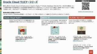 Oracle Cloud ウェビナーシリーズ
進化し続ける Oracle Cloud Infrastructure (IaaS & PaaS) や Oracle Database をはじめとする、さまざまな製品につい
ての最新情報や活⽤事例および技術情報を業務部⾨からIT部⾨のエンジニアの⽅々までの幅広い皆様へ向けてウェビナーを通じ
てお届けします。 さまざまなテーマや理解度レベルのコンテンツを取り揃えていますので、ぜひご活⽤ください。
毎週⽔曜⽇の開催となります。
『はじめてのOCI』 『Database関連テーマ』 『DXテーマ』 『時々の旬なテーマ、最新トピック』を中⼼にお伝えしていきます。
Oracle Cloud ウェビナー ハンズオン・トレーニング
Oracle Cloudのご紹介とビジネス課題を解決したお
客様事例やその時々のホットなトピックをお届けします
クラウドを活⽤したDX化をお客様と⼀緒に取り組む活
動をしており、その取り組みを広く知っていただくために、
お客様のDX促進に役⽴つヒントとなる事例やノウハウ
を紹介します
Oracle Cloudの使い⽅や活⽤イメージを実際に
Oracle Cloudを操作していただきながら具体的にご
紹介します
開催スケジュール
oracle.com/goto/ocws-jp
12⽉15⽇（⽔）15:00-16:00
スマートシティ×共創によるジョルダン
の挑戦 〜ITのチカラで⻄新宿を賑
わいのある街へ〜
詳細/お申込はこちら
12⽉8⽇（⽔）15:00-16:00
今すぐできるDX︕実例から学ぶデー
タ資産の活かし⽅とは︕
詳細/お申込はこちら
DXシリーズ
12⽉10⽇（⾦）15:00-17:00
⼀歩進んだ分析でビジネスにチカラを!!
〜あなたもデータ アナリスト〜
詳細/お申込はこちら
12⽉21⽇（⽕）13:00 - 17:00
ハンズオンWebinar - Oracle Cloud
Infrastructureを使ってみよう
詳細/お申込はこちら
 