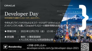 Developer Day
未来を創造する最新テクノロジーを今、あなたの⼿に。
今年もオンラインでオラクルのエキスパートたちが7つのセッションと
2つのハンズオンを通してOracleテクノロジーの最新情報をお届けします︕
u開催⽇時 ︓ 2021年12⽉17⽇（⾦） 13:00 – 17:45
u参加費 ︓ 無料 ＊事前登録制
＊ハンズオンセッションは別途登録必要
<詳細・お申し込み>
developer.oracle.com/jp/developer-days-2021
#oradevday
Copyright © 2021, Oracle and/or its affiliates
73
 
