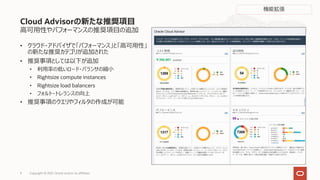 ⾼可⽤性やパフォーマンスの推奨項⽬の追加
• クラウド・アドバイザで「パフォーマンス」と「⾼可⽤性」
の新たな推奨カテゴリが追加された
• 推奨事項としては以下が追加
• 利⽤率の低いロード・バランサの縮⼩
• Rightsize compute instances
• Rightsize load balancers
• フォルト・トレランスの向上
• 推奨事項のクエリやフィルタの作成が可能
Cloud Advisorの新たな推奨項⽬
機能拡張
Copyright © 2021, Oracle and/or its affiliates
9
 