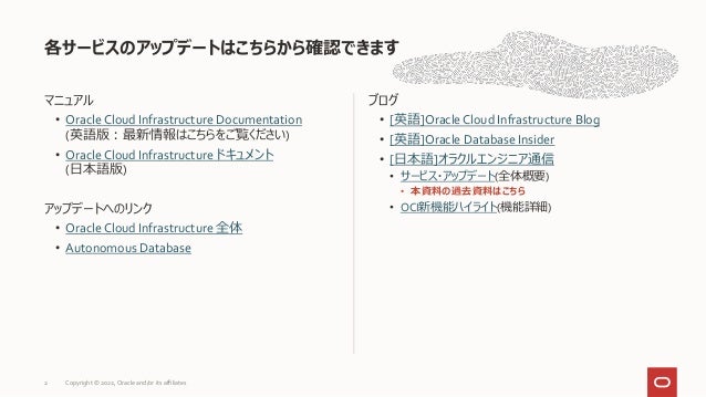 マニュアル
• Oracle Cloud Infrastructure Documentation
(英語版：最新情報はこちらをご覧ください)
• Oracle Cloud Infrastructure ドキュメント
(日本語版)
アップデートへのリンク
• Oracle Cloud Infrastructure 全体
• Autonomous Database
ブログ
• [英語]Oracle Cloud Infrastructure Blog
• [英語]Oracle Database Insider
• [日本語]オラクルエンジニア通信
• サービス・アップデート(全体概要)
• 本資料の過去資料はこちら
• OCI新機能ハイライト(機能詳細)
各サービスのアップデートはこちらから確認できます
2 Copyright © 2022, Oracle and/or its affiliates
 