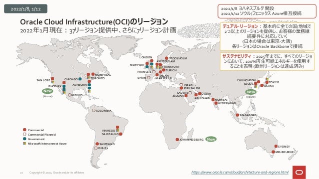 2022年1月現在：37リージョン提供中、さらに7リージョン計画
Oracle Cloud Infrastructure(OCI)のリージョン
21 https://www.oracle.com/cloud/architecture-and-regions.html
SYDNEY
MELBOURNE
Commercial
Commercial Planned
Government
Microsoft Interconnect Azure SANTIAGO
VINHEDO
SAO PAULO
CHILE 2
COLOMBIA
デュアル・リージョン：基本的に全ての国/地域で
2つ以上のリージョンを提供し、お客様の業務継
続要件に対応していく
(日本の場合は東京-大阪)
各リージョンはOracle Backboneで接続
サステナビリティ：2025年までに、すべてのリージョ
ンにおいて、100%再生可能エネルギーを使用す
ることを表明 (欧州リージョンは達成済み)
JEDDAH
JERUSALEM
DUBAI
MUMBAI
HYDERABAD
SAUDI 2
ABU DHABI
ISRAEL 2
SINGAPORE
NEWPORT
AMSTERDAM
FRANKFURT
ZURICH
LONDON STOCKHOLM
MILAN
FRANCE 2
SPAIN MARSEILLE
JOHANNESBURG New
CHUNCHEON
SEOUL TOKYO
OSAKA
New
2022/1/8 ヨハネスブルグ 開設
2022/1/12 ソウル/フェニックスAzure相互接続
New
SAN JOSE
PHOENIX
CHICAGO
ASHBURN
TORONTO
MONTREAL
MEXICO
(Azure) (Azure)
2022/1/8, 1/12
Copyright © 2022, Oracle and/or its affiliates
 