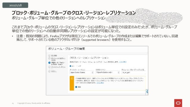 ボリューム・グループ単位での他のリージョンへのレプリケーション
これまでブロック・ボリュームのクロス・リージョン・レプリケーションはボリューム単位での設定のみだったが、ボリューム・グループ
単位での他のリージョンへの自動非同期レプリケーションの設定が可能になった。
• 注意：既知の問題により、Firefoxブラウザは現在コンソールでのボリューム・グループの作成または編集でサポートされていない。回避
策として、サポートされている他のブラウザのいずれか（supported browsers）を使用すること。
ブロック・ボリューム・グループのクロス・リージョン・レプリケーション
23
2022/1/18
Copyright © 2022, Oracle and/or its affiliates
 