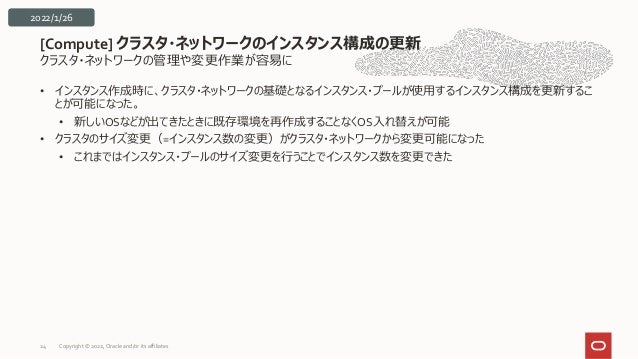 クラスタ・ネットワークの管理や変更作業が容易に
• インスタンス作成時に、クラスタ・ネットワークの基礎となるインスタンス・プールが使用するインスタンス構成を更新するこ
とが可能になった。
• 新しいOSなどが出てきたときに既存環境を再作成することなくOS入れ替えが可能
• クラスタのサイズ変更（=インスタンス数の変更）がクラスタ・ネットワークから変更可能になった
• これまではインスタンス・プールのサイズ変更を行うことでインスタンス数を変更できた
[Compute] クラスタ・ネットワークのインスタンス構成の更新
24
2022/1/26
Copyright © 2022, Oracle and/or its affiliates
 