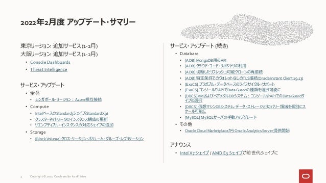 東京リージョン: 追加サービス (1-2月)
大阪リージョン: 追加サービス (1-2月)
• Console Dashboards
• Threat Intelligence
サービス・アップデート
• 全体
• シンガポール・リージョン：Azure相互接続
• Compute
• IntelベースのStandard3シェイプ(StandardX9)
• クラスタ・ネットワークのインスタンス構成の更新
• リエンプティブル・インスタンスの対応シェイプの追加
• Storage
• [BlockVolume] クロス・リージョン・ボリューム・グループ・レプリケーション
サービス・アップデート (続き)
• Database
• [ADB] MongoDB用のAPI
• [ADB] クラウド・コード・リポジトリの利用
• [ADB] 切断したリフレッシュ可能クローンの再接続
• [ADB] 特定条件でのウォレットなしのTLS接続(Oracle Instant Client 19.13)
• [ExaCS] プラガブル・データベースのライフサイクル・サポート
• [ExaCS] コンソールやAPIでDataGuardの種類を選択可能に
• [DBCS]VMおよびベアメタルDBシステム：コンソールやAPIでのDataGuardタ
イプの選択
• [DBCS] 仮想マシンDBシステム: データ・ストレージとリカバリー領域を個別にス
ケール可能に
• [MySQL] MySQLサーバの手動アップグレード
• その他
• Oracle Cloud MarketplaceからOracleAnalytics Server提供開始
アナウンス
• Intel X7 シェイプ / AMD E3 シェイプが前世代シェイプに
2022年2月度 アップデート・サマリー
3 Copyright © 2022, Oracle and/or its affiliates
 