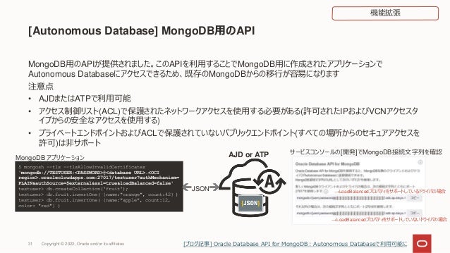 [Autonomous Database] MongoDB用のAPI
MongoDB用のAPIが提供されました。このAPIを利用することでMongoDB用に作成されたアプリケーションで
Autonomous Databaseにアクセスできるため、既存のMongoDBからの移行が容易になります
注意点
• AJDまたはATPで利用可能
• アクセス制御リスト(ACL)で保護されたネットワークアクセスを使用する必要がある(許可されたIPおよびVCNアクセスタ
イプからの安全なアクセスを使用する)
• プライベートエンドポイントおよびACLで保護されていないパブリックエンドポイント(すべての場所からのセキュアアクセスを
許可)は非サポート
$ mongosh --tls --tlsAllowInvalidCertificates
'mongodb://TESTUSER:<PASSWORD>@<database URL>.<OCI
region>.oraclecloudapps.com:27017/testuser?authMechanism=
PLAIN&authSource=$external&ssl=true&loadBalanced=false'
testuser> db.createCollection('fruit');
testuser> db.fruit.insertOne( {name:"orange", count:42} )
testuser> db.fruit.insertOne( {name:"apple", count:12,
color: "red"} )
JSON
MongoDB アプリケーション
サービスコンソールの[開発]でMongoDB接続文字列を確認
→LoadBalancedプロパティをサポートしているドライバの場合
→LoadBalancedプロパティをサポートしていないドライバの場合
AJD or ATP
31
機能拡張
Copyright © 2022, Oracle and/or its affiliates [ブログ記事] Oracle Database API for MongoDB：Autonomous Databaseで利用可能に
 