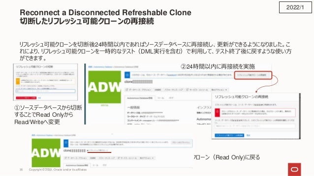Reconnect a Disconnected Refreshable Clone
切断したリフレッシュ可能クローンの再接続
リフレッシュ可能クローンを切断後24時間以内であればソースデータベースに再接続し、更新ができるようになりました。こ
れにより、リフレッシュ可能クローンを一時的なテスト（DML実行を含む）で利用して、テスト終了後に戻すような使い方
ができます。
2022/1
①ソースデータベースから切断
することでRead Onlyから
Read/Writeへ変更
②24時間以内に再接続を実施
③リフレッシュ可能クローン（Read Only)に戻る
Copyright © 2022, Oracle and/or its affiliates
35
 
