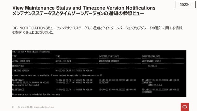 View Maintenance Status and Timezone Version Notifications
メンテナンスステータスとタイムゾーンバージョンの通知の参照ビュー
DB_NOTIFICATIONSビューでメンテナンスステータスの通知とタイムゾーンバージョンアップグレードの通知に関する情報
を参照できるようになりました。
2022/1
Copyright © 2022, Oracle and/or its affiliates
37
 