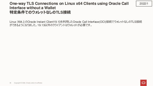 One-way TLS Connections on Linux x64 Clients using Oracle Call
Interface without a Wallet
特定条件でのウォレットなしのTLS接続
Linux X64上のOracle Instant Client19.13を利用したOracle Call Interface(OCI)接続でウォレットなしのTLS接続
ができるようになりました。19.13以外のクライアントはウォレットが必要です。
2022/1
Copyright © 2022, Oracle and/or its affiliates
38
 