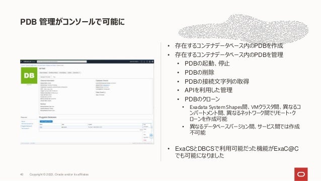 PDB 管理がコンソールで可能に
40
• 存在するコンテナデータベース内のPDBを作成
• 存在するコンテナデータベース内のPDBを管理
• PDBの起動、停止
• PDBの削除
• PDBの接続文字列の取得
• APIを利用した管理
• PDBのクローン
• Exadata System Shapes間、VMクラスタ間、異なるコ
ンパートメント間、異なるネットワーク間でリモート・ク
ローンを作成可能
• 異なるデータベースバージョン間、サービス間では作成
不可能
• ExaCSとDBCSで利用可能だった機能がExaC@C
でも可能になりました
Copyright © 2022, Oracle and/or its affiliates
 