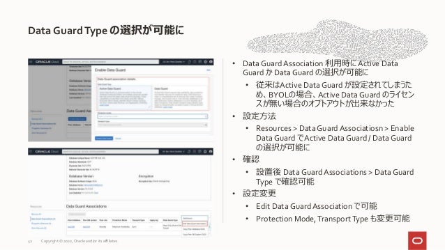 Data GuardType の選択が可能に
42
• Data Guard Association 利用時に Active Data
Guard か Data Guard の選択が可能に
• 従来はActive Data Guard が設定されてしまうた
め、BYOLの場合、Active Data Guard のライセン
スが無い場合のオプトアウトが出来なかった
• 設定方法
• Resources > Data Guard Associatiosn > Enable
Data Guard でActive Data Guard / Data Guard
の選択が可能に
• 確認
• 設置後 Data Guard Associations > Data Guard
Type で確認可能
• 設定変更
• Edit Data Guard Association で可能
• Protection Mode,TransportType も変更可能
Copyright © 2022, Oracle and/or its affiliates
 