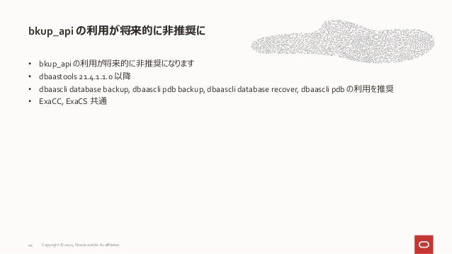• bkup_api の利用が将来的に非推奨になります
• dbaastools 21.4.1.1.0 以降
• dbaascli database backup, dbaascli pdb backup, dbaascli database recover, dbaascli pdb の利用を推奨
• ExaCC, ExaCS 共通
bkup_api の利用が将来的に非推奨に
44 Copyright © 2022, Oracle and/or its affiliates
 