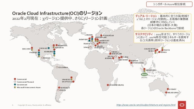 2022年2月現在：37リージョン提供中、さらに7リージョン計画
Oracle Cloud Infrastructure(OCI)のリージョン
6 https://www.oracle.com/cloud/architecture-and-regions.html
SYDNEY
MELBOURNE
Commercial
Commercial Planned
Government
Microsoft Interconnect Azure SANTIAGO
VINHEDO
SAO PAULO
CHILE 2
COLOMBIA
デュアル・リージョン：基本的に全ての国/地域で
2つ以上のリージョンを提供し、お客様の業務継
続要件に対応していく
(日本の場合は東京-大阪)
各リージョンはOracle Backboneで接続
サステナビリティ：2025年までに、すべてのリージョ
ンにおいて、100%再生可能エネルギーを使用す
ることを表明 (欧州リージョンは達成済み)
NEWPORT
AMSTERDAM
FRANKFURT
ZURICH
LONDON STOCKHOLM
MILAN
FRANCE 2
SPAIN MARSEILLE
JOHANNESBURG
CHUNCHEON
SEOUL TOKYO
OSAKA
SAN JOSE
PHOENIX
CHICAGO
ASHBURN
TORONTO
MONTREAL
MEXICO JEDDAH
JERUSALEM
DUBAI
MUMBAI
HYDERABAD
SAUDI 2
ABU DHABI
ISRAEL 2
SINGAPORE
シンガポールAzure相互接続
New
(Azure)
Copyright © 2022, Oracle and/or its affiliates
 