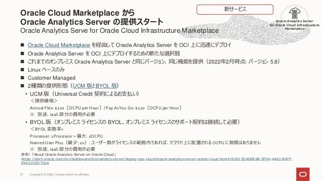 Oracle Cloud Marketplace から
Oracle Analytics Server の提供スタート
Oracle Analytics Serve for Oracle Cloud Infrastructure Marketplace
 Oracle Cloud Marketplace を経由して Oracle Analytics Server を OCI 上に迅速にデプロイ
 Oracle Analytics Server を OCI 上にデプロイするための新たな選択肢
 これまでのオンプレミス Oracle Analytics Server と同じバージョン、同じ機能を提供（2022年2月時点: バージョン 5.9）
 Linux ベースのみ
 Customer Managed
 2種類の提供形態（UCM 版とBYOL 版）
• UCM 版（Universal Credit 契約によるお支払い）
＜提供価格＞
Annual Flex: ¥210［OCPU per Hour］/ Pay AsYou Go: ¥210［OCPU per Hour］
※ 別途、IaaS 部分の費用が必要
• BYOL 版（オンプレミス ライセンスの BYOL、オンプレミス ライセンスのサポート契約は継続して必要）
＜BYOL 変換率>
Processor: 1Processor = 最大: 2OCPU
Named User Plus（最少: 20）: ユーザー数がライセンスの範囲内であれば、クラウド上に配置されるOCPU に制限はありません
※ 別途、IaaS 部分の費用が必要
51
参考）「About Oracle Analytics Server on Oracle Cloud」
https://docs.oracle.com/en/middleware/bi/analytics-server/deploy-oas-cloud/oracle-analytics-server-oracle-cloud.html#GUID-3D4D0E4B-5FD4-4442-8A7F-
E9A21CED726A
Oracle Analytics Server
for Oracle Cloud Infrastructure
Marketplace
新サービス
Copyright © 2022, Oracle and/or its affiliates
 