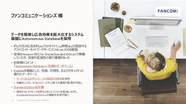 • 約2万社の広告を約300万のサイトに24時間365日配信する
アフィリエイト・ネットワークサービス「A8.net」のDB基盤
• 従来はAmazon RDS for Oracle(Standard Edition)で稼働
していたが、性能や拡張性の面で課題があった
• お客様のコメント：
「Autonomous Database＝究極のデータベース」
• Exadataを基盤とした、性能、可用性、およびセキュリティに
優れたデータベース
• サービスを止めずにリソースの増減が可能な拡張性
• 自動化により、少ないリソースや工数での運用や監視が可能に
• Standard Editionを卒業
• 既存のSEライセンスを持ち込むことでコストを低減しながら、
Exadata/Enterprise Editionの機能を活用可能に
ファンコミュニケーションズ 様
56
データを駆使し広告効果を最大化するシステム
基盤にAutonomous Databaseを採用
Copyright © 2022, Oracle and/or its affiliates
 