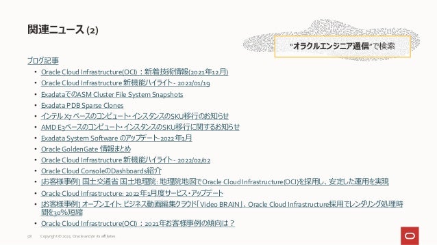 ブログ記事
• Oracle Cloud Infrastructure(OCI)：新着技術情報(2021年12月)
• Oracle Cloud Infrastructure 新機能ハイライト - 2022/01/19
• ExadataでのASM Cluster File System Snapshots
• Exadata PDB Sparse Clones
• インテル X7 ベースのコンピュート・インスタンスのSKU移行のお知らせ
• AMD E3ベースのコンピュート・インスタンスのSKU移行に関するお知らせ
• Exadata System Software のアップデート-2022年1月
• Oracle GoldenGate 情報まとめ
• Oracle Cloud Infrastructure 新機能ハイライト - 2022/02/02
• Oracle Cloud ConsoleのDashboards紹介
• [お客様事例] 国土交通省 国土地理院: 地理院地図でOracle Cloud Infrastructure(OCI)を採用し、安定した運用を実現
• Oracle Cloud Infrastructure: 2022年1月度サービス・アップデート
• [お客様事例] オープンエイト: ビジネス動画編集クラウド「Video BRAIN」、Oracle Cloud Infrastructure採用でレンダリング処理時
間を30％短縮
• Oracle Cloud Infrastructure(OCI)：2021年お客様事例の傾向は？
関連ニュース (2)
“オラクルエンジニア通信”で検索
58 Copyright © 2022, Oracle and/or its affiliates
 