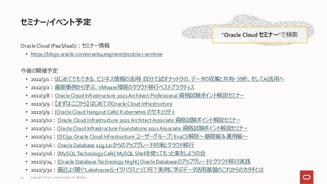 Oracle Cloud (PaaS/IaaS)：セミナー情報
• https://blogs.oracle.com/oracle4engineer/post/oci-seminar
今後の開催予定
• 2022/3/1：はじめてでもできる、ビジネス情報の活用! 自分で試すナットクの、データの収集と共有・分析、そしてAI活用へ
• 2022/3/2：最新事例から学ぶ、VMware環境のクラウド移行ベストプラクティス
• 2022/3/8：Oracle Cloud Infrastructure 2021 Architect Professional 資格試験ポイント解説セミナー
• 2022/3/9：【まずはここから】はじめてのOracle Cloud Infrastructure
• 2022/3/9：[Oracle Cloud Hangout Cafe] Kubernetes のセキュリティ
• 2022/3/10：Oracle Cloud Infrastructure 2021 Architect Associate 資格試験ポイント解説セミナー
• 2022/3/11：Oracle Cloud Infrastructure Foundations 2021 Associate 資格試験ポイント解説セミナー
• 2022/3/15：[OCIjp: Oracle Cloud Infrastructure ユーザーグループ] ExaCS解剖～基礎編＆運用編～
• 2022/3/16：Oracle Database 11g,12cからのアップグレード対策とクラウド移行
• 2022/3/16：[MySQLTechnology Cafe] MySQL Shellを使ってもっと楽をしようの会
• 2022/3/24：[Oracle Database Technology Night] Oracle Databaseのアップグレードとクラウド移行実践
• 2022/3/30：最近よく聞く"Lakehouse(レイクハウス)"って何？実例に学ぶデータ活用基盤のこれからのカタチとは
セミナー/イベント予定
“Oracle Cloud セミナー”で検索
59 Copyright © 2022, Oracle and/or its affiliates
 
