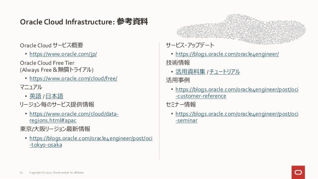 Oracle Cloud サービス概要
• https://www.oracle.com/jp/
Oracle Cloud FreeTier
(Always Free＆無償トライアル)
• https://www.oracle.com/cloud/free/
マニュアル
• 英語 / 日本語
リージョン毎のサービス提供情報
• https://www.oracle.com/cloud/data-
regions.html#apac
東京/大阪リージョン最新情報
• https://blogs.oracle.com/oracle4engineer/post/oci
-tokyo-osaka
サービス・アップデート
• https://blogs.oracle.com/oracle4engineer/
技術情報
• 活用資料集 / チュートリアル
活用事例
• https://blogs.oracle.com/oracle4engineer/post/oci
-customer-reference
セミナー情報
• https://blogs.oracle.com/oracle4engineer/post/oci
-seminar
Oracle Cloud Infrastructure: 参考資料
61 Copyright © 2022, Oracle and/or its affiliates
 