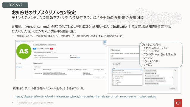 テナンシのメンテナンス情報をフィルタリング条件をつけながら任意の通知先に通知可能
お知らせ（Announcement）のサブスクリプションが可能になり、通知サービス（Notification）で設定した通知先を指定可能。
サブスクリプションにはフィルタリング条件も設定可能。
• 例えば、ネットワーク管理者にはネットワーク関連サービスのお知らせのみ通知するような設定も可能
お知らせのサブスクリプション設定
2022/2/7
従来通り、テナンシ管理者向けのメール通知は引き続き⾏われる。
フィルタリング条件
・アナウンスメント・タイプ
・コンパートメント
・プラットフォーム（IaaS/SaaS）
・リージョン
・リソースOCID
・サービス
https://blogs.oracle.com/cloud-infrastructure/post/announcing-the-release-of-oci-announcement-subscriptions
Copyright © 2022, Oracle and/or its affiliates
17
 