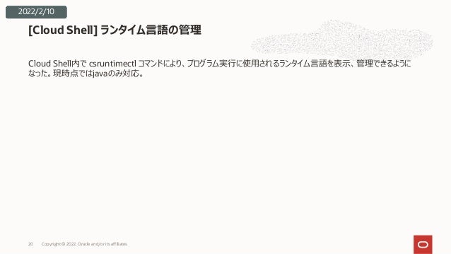 Cloud Shell内で csruntimectl コマンドにより、プログラム実⾏に使⽤されるランタイム⾔語を表⽰、管理できるように
なった。現時点ではjavaのみ対応。
[Cloud Shell] ランタイム⾔語の管理
2022/2/10
Copyright © 2022, Oracle and/or its affiliates
20
 