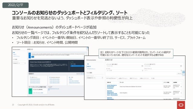 重要なお知らせを⾒逃さないよう、ダッシュボード表⽰や参照の利便性が向上
お知らせ（Announcements）のダッシュボードページが追加
お知らせの⼀覧ページでは、フィルタリング条件を絞り込んだりソートして表⽰することも可能になった
• フィルタリング項⽬︓イベントの⼀番早い開始⽇、イベントの⼀番早い終了⽇、サービス、プラットフォーム
• ソート項⽬︓お知らせ、イベント時間、公開時間
コンソールのお知らせのダッシュボートとフィルタリング、ソート
注）お知らせページ左下にもリスト範囲が適⽤され、コンパートメント選択が
可能になっているため、適切なコンパートメントを選択する必要がある
2022/2/17
Copyright © 2022, Oracle and/or its affiliates
22
 