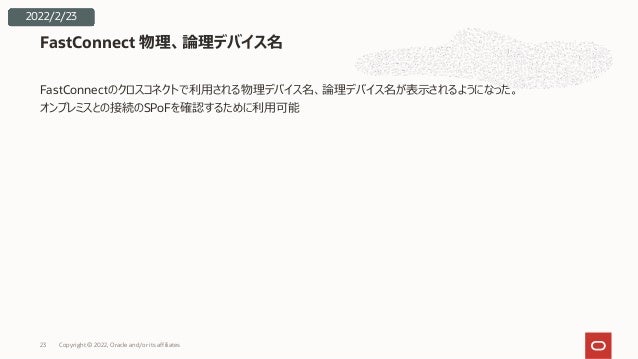 FastConnectのクロスコネクトで利⽤される物理デバイス名、論理デバイス名が表⽰されるようになった。
オンプレミスとの接続のSPoFを確認するために利⽤可能
FastConnect 物理、論理デバイス名
2022/2/23
Copyright © 2022, Oracle and/or its affiliates
23
 