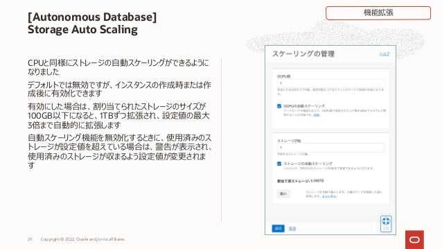 CPUと同様にストレージの⾃動スケーリングができるように
なりました
デフォルトでは無効ですが、インスタンスの作成時または作
成後に有効化できます
有効にした場合は、割り当てられたストレージのサイズが
100GB以下になると、1TBずつ拡張され、設定値の最⼤
3倍まで⾃動的に拡張します
⾃動スケーリング機能を無効化するときに、使⽤済みのス
トレージが設定値を超えている場合は、警告が表⽰され、
使⽤済みのストレージが収まるよう設定値が変更されま
す
[Autonomous Database]
Storage Auto Scaling
Copyright © 2022, Oracle and/or its affiliates
29
機能拡張
 