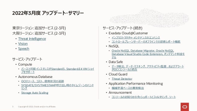 東京リージョン: 追加サービス (2-3⽉)
⼤阪リージョン: 追加サービス (2-3⽉)
• Threat Intelligence
• Vision
• Speech
サービス・アップデート
• Compute
• バースト可能インスタンスがStandard3、Standard.E4 VM シェイ
プをサポート
• Autonomous Database
• OCIリソース、コスト、使⽤状況の追跡
• SYSDATE/SYSTIMESTAMP呼び出し時のタイムゾーンのハンド
リング
• Storage Auto Scaling
サービス・アップデート (続き)
• Exadata Cloud@Customer
• インフラストラクチャ・メンテナンスのエンハンス
• コントロールプレーンサーバーのオフラインでの診断レポート機能
• NoSQL
• Oracle NoSQL Database Migrator, Oracle NoSQL
Database Visual Studio Code Extension, オンデマンド料⾦モ
デル
• Data Safe
• データ検出、データ・マスキング、アクティビティ監査、およびアラート
がOCIコンソールと統合
• Cloud Guard
• Threat Detector
• Application Performance Monitoring
• 機械学習ベースの異常検出
• Announcement
• コンソールのお知らせのダッシュボートとフィルタリング、ソート
2022年3⽉度 アップデート・サマリー
Copyright © 2022, Oracle and/or its affiliates
3
 