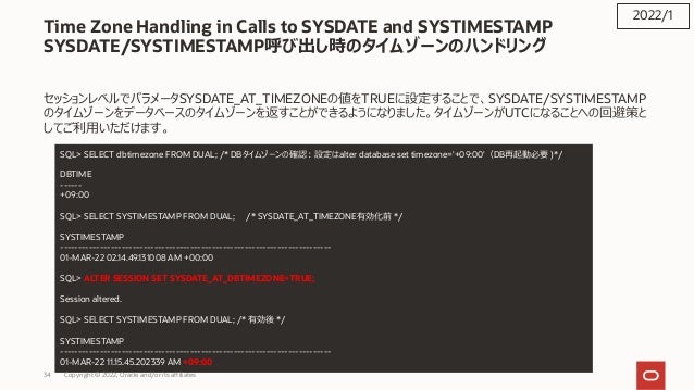 Time Zone Handling in Calls to SYSDATE and SYSTIMESTAMP
SYSDATE/SYSTIMESTAMP呼び出し時のタイムゾーンのハンドリング
セッションレベルでパラメータSYSDATE_AT_TIMEZONEの値をTRUEに設定することで、SYSDATE/SYSTIMESTAMP
のタイムゾーンをデータべースのタイムゾーンを返すことができるようになりました。タイムゾーンがUTCになることへの回避策と
してご利⽤いただけます。
2022/1
SQL> SELECT dbtimezone FROM DUAL; /* DBタイムゾーンの確認︓設定はalter database set timezone='+09:00'（DB再起動必要 )*/
DBTIME
------
+09:00
SQL> SELECT SYSTIMESTAMP FROM DUAL; /* SYSDATE_AT_TIMEZONE有効化前 */
SYSTIMESTAMP
---------------------------------------------------------------------------
01-MAR-22 02.14.49.131008 AM +00:00
SQL> ALTER SESSION SET SYSDATE_AT_DBTIMEZONE=TRUE;
Session altered.
SQL> SELECT SYSTIMESTAMP FROM DUAL; /* 有効後 */
SYSTIMESTAMP
---------------------------------------------------------------------------
01-MAR-22 11.15.45.202339 AM +09:00
Copyright © 2022, Oracle and/or its affiliates
34
 
