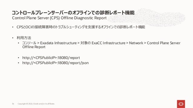 Control Plane Server (CPS) Offline Diagnostic Report
• CPSとOCIの接続障害時のトラブルシューティングを⽀援するオフラインでの診断レポート機能
• 利⽤⽅法
• コンソール > Exadata Infrastructure > 対象の ExaCC Infrastructure > Network > Control Plane Server
Offline Report
• http://<CPSPublicIP>:18080/report
• http://<CPSPublicIP>:18080/report/json
コントロールプレーンサーバーのオフラインでの診断レポート機能
Copyright © 2022, Oracle and/or its affiliates
36
 