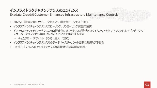Exadata Cloud@Customer Enhanced Infrastructure Maintenance Controls
• 2022/03時点では CWLリージョンのみ、順次別リージョンにも追加
• インフラストラクチャメンテナンスのローリング、ノンローリング実施の選択
• インフラストラクチャメンテナンスのVM停⽌前にメンテナンスが待機するタイムアウトを指定することにより、各データベー
スサーバーでメンテナンス前にカスタムアクションを実⾏する機能
• タイムアウト デフォルト 30分 最⼤ 120分
• インフラストラクチャメンテナンスでのデータベースサーバーの更新の順序の可視性
• コンポーネントレベルでのメンテナンスの進捗状況の詳細な追跡
インフラストラクチャメンテナンスのエンハンス
Copyright © 2022, Oracle and/or its affiliates
37
 