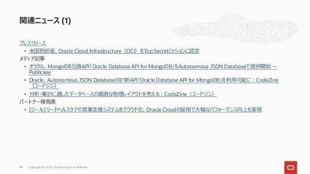 プレスリリース
• ⽶国防総省、Oracle Cloud Infrastructure（OCI）をTop Secretミッションに認定
メディア記事
• オラクル、MongoDB互換API「Oracle Database API for MongoDB」をAutonomous JSON Databaseで提供開始 －
Publickey
• Oracle、Autonomous JSON Database向け新API「Oracle Database API for MongoDB」を利⽤可能に︓CodeZine
（コードジン）
• 分析・集計に適したデータベースの最適な物理レイアウトを考える︓CodeZine（コードジン）
パートナー様発表
• [ジール] リードヘルスケアの営業⽀援システムをクラウド化、Oracle Cloudの採⽤で⼤幅なパフォーマンス向上を実現
関連ニュース (1)
Copyright © 2022, Oracle and/or its affiliates
43
 